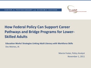 How Federal Policy Can Support Career
Pathways and Bridge Programs for Lower-
Skilled Adults
Education Works! Strategies Linking Adult Literacy with Workforce Skills
Des Moines, IA

                                                        Marcie Foster, Policy Analyst
                                                                 November 1, 2011
 