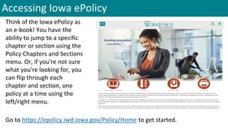 Accessing Iowa ePolicy
Think of the Iowa ePolicy as
an e-book! You have the
ability to jump to a specific
chapter or section using the
Policy Chapters and Sections
menu. Or, if you're not sure
what you're looking for, you
can flip through each
chapter and section, one
policy at a time using the
left/right menu.
Go to https://epolicy.iwd.iowa.gov/Policy/Home to get started.
 