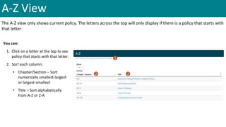 A-Z View
The A-Z view only shows current policy. The letters across the top will only display if there is a policy that starts with
that letter.
You can:
1. Click on a letter at the top to see
policy that starts with that letter.
2. Sort each column:
• Chapter/Section – Sort
numerically smallest-largest
or largest-smallest
• Title – Sort alphabetically
from A-Z or Z-A
1
2 2
 