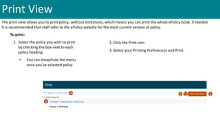 Print View
The print view allows you to print policy, without limitations, which means you can print the whole ePolicy book, if needed.
It is recommended that staff refer to the ePolicy website for the most current version of policy.
To print:
1. Select the policy you wish to print
by checking the box next to each
policy heading
• You can show/hide the menu
once you’ve selected policy
2. Click the Print icon
3. Select your Printing Preferences and Print
1
2 14
 