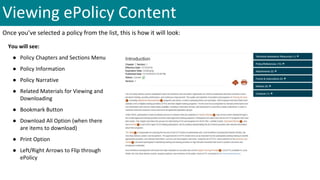 Viewing ePolicy Content
Once you’ve selected a policy from the list, this is how it will look:
You will see:
● Policy Chapters and Sections Menu
● Policy Information
● Policy Narrative
● Related Materials for Viewing and
Downloading
● Bookmark Button
● Download All Option (when there
are items to download)
● Print Option
● Left/Right Arrows to Flip through
ePolicy
 