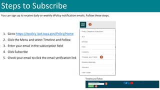 Steps to Subscribe
You can sign up to receive daily or weekly ePolicy notification emails. Follow these steps:
1. Go to https://epolicy.iwd.iowa.gov/Policy/Home
2. Click the Menu and select Timeline and Follow
3. Enter your email in the subscription field
4. Click Subscribe
5. Check your email to click the email verification link
2
2
3
4
 