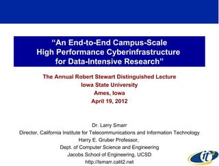 “An End-to-End Campus-Scale
       High Performance Cyberinfrastructure
            for Data-Intensive Research”
          The Annual Robert Stewart Distinguished Lecture
                       Iowa State University
                           Ames, Iowa
                          April 19, 2012



                                    Dr. Larry Smarr
Director, California Institute for Telecommunications and Information Technology
                             Harry E. Gruber Professor,
                    Dept. of Computer Science and Engineering
                       Jacobs School of Engineering, UCSD                      1
                                 http://lsmarr.calit2.net
 