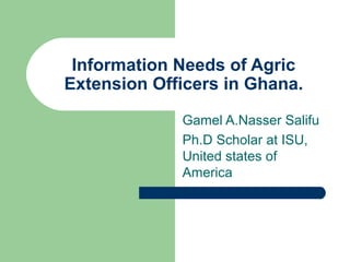 Information Needs of Agric
Extension Officers in Ghana.
Gamel A.Nasser Salifu
Ph.D Scholar at ISU,
United states of
America

 