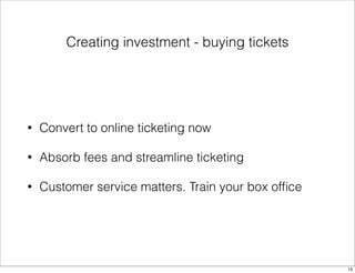 Creating investment - buying tickets 
• Convert to online ticketing now 
• Absorb fees and streamline ticketing 
• Customer service matters. Train your box office 
13 
 
