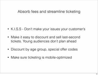 Absorb fees and streamline ticketing 
• K.I.S.S - Don’t make your issues your customer’s 
• Make it easy to discount and sell last-second 
tickets. Young audiences don’t plan ahead 
• Discount by age group, special offer codes 
• Make sure ticketing is mobile-optimized 
16 
 