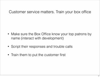 Customer service matters. Train your box office 
• Make sure the Box Office know your top patrons by 
name (interact with development) 
• Script their responses and trouble calls 
• Train them to put the customer first 
17 
 