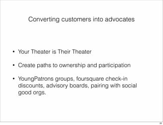 Converting customers into advocates 
• Your Theater is Their Theater 
• Create paths to ownership and participation 
• YoungPatrons groups, foursquare check-in 
discounts, advisory boards, pairing with social 
good orgs. 
20 
 