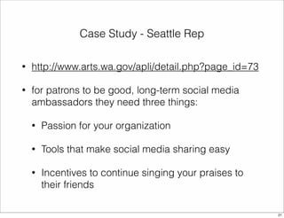 Case Study - Seattle Rep 
• http://www.arts.wa.gov/apli/detail.php?page_id=73 
• for patrons to be good, long-term social media 
ambassadors they need three things: 
• Passion for your organization 
• Tools that make social media sharing easy 
• Incentives to continue singing your praises to 
their friends 
21 
 