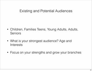 Existing and Potential Audiences 
• Children, Families Teens, Young Adults, Adults, 
Seniors 
• What is your strongest audience? Age and 
Interests 
• Focus on your strengths and grow your branches 
23 
 