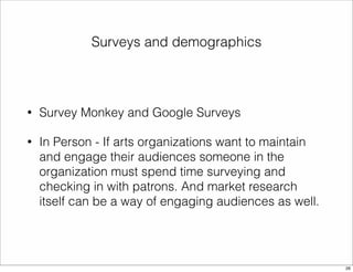Surveys and demographics 
• Survey Monkey and Google Surveys 
• In Person - If arts organizations want to maintain 
and engage their audiences someone in the 
organization must spend time surveying and 
checking in with patrons. And market research 
itself can be a way of engaging audiences as well. 
26 
 