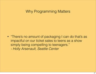 Why Programming Matters 
• “There’s no amount of packaging I can do that’s as 
impactful on our ticket sales to teens as a show 
simply being compelling to teenagers.” 
- Holly Arsenault, Seattle Center 
27 
 