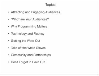 • Attracting and Engaging Audiences 
• “Who” are Your Audiences? 
• Why Programming Matters 
• Technology and Fluency 
• Getting the Word Out 
• Take off the White Gloves 
• Community and Partnerships 
• Don’t Forget to Have Fun 
Topics 
3 
 