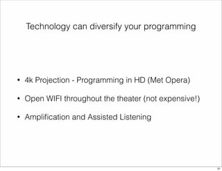 Technology can diversify your programming 
• 4k Projection - Programming in HD (Met Opera) 
• Open WIFI throughout the theater (not expensive!) 
• Amplification and Assisted Listening 
31 
 