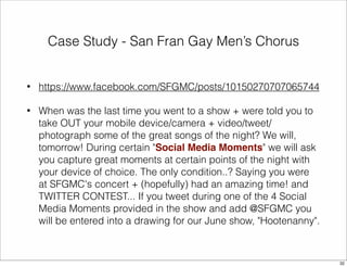 Case Study - San Fran Gay Men’s Chorus 
• https://www.facebook.com/SFGMC/posts/10150270707065744 
• When was the last time you went to a show + were told you to 
take OUT your mobile device/camera + video/tweet/ 
photograph some of the great songs of the night? We will, 
tomorrow! During certain "Social Media Moments" we will ask 
you capture great moments at certain points of the night with 
your device of choice. The only condition..? Saying you were 
at SFGMC's concert + (hopefully) had an amazing time! and 
TWITTER CONTEST... If you tweet during one of the 4 Social 
Media Moments provided in the show and add @SFGMC you 
will be entered into a drawing for our June show, "Hootenanny". 
32 
 