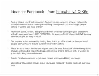 Ideas for Facebook - from http://bit.ly/LQjK6n 
• Post photos of your theatre in action. Packed houses, amazing shows – get people 
visually interested in the stories you’re telling. Use dynamic photos that get people 
asking “I want to see more of that!” 
• Profiles of actors, writers, designers and other creatives working on your latest show 
will add a personal touch. USE PICTURES – it’s a proven fact that people LOVE looking 
at other people, so keep it visual. 
• Get resident artists involved by having them link to your Facebook on their personal 
pages, ESPECIALLY if they’re currently involved in a show. 
• Place an ad to reach theatre fans in your particular area. Facebook’s free demographic 
analysis will be a big help in finding people in your area to connect with, or visitors to 
your city looking for entertainment. 
• Create Facebook contests to get more people sharing and liking your page 
• Join relevant Facebook groups to get your page noticed by theatre geeks all over your 
area. 
40 
 