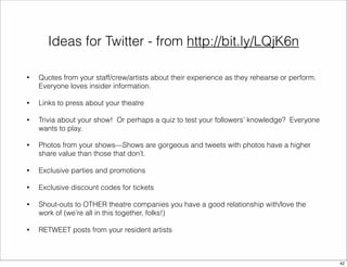 Ideas for Twitter - from http://bit.ly/LQjK6n 
• Quotes from your staff/crew/artists about their experience as they rehearse or perform. 
Everyone loves insider information. 
• Links to press about your theatre 
• Trivia about your show! Or perhaps a quiz to test your followers’ knowledge? Everyone 
wants to play. 
• Photos from your shows—Shows are gorgeous and tweets with photos have a higher 
share value than those that don’t. 
• Exclusive parties and promotions 
• Exclusive discount codes for tickets 
• Shout-outs to OTHER theatre companies you have a good relationship with/love the 
work of (we’re all in this together, folks!) 
• RETWEET posts from your resident artists 
42 
 