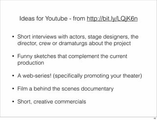 Ideas for Youtube - from http://bit.ly/LQjK6n 
• Short interviews with actors, stage designers, the 
director, crew or dramaturgs about the project 
• Funny sketches that complement the current 
production 
• A web-series! (specifically promoting your theater) 
• Film a behind the scenes documentary 
• Short, creative commercials 
45 
 