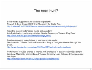 The next level? 
Social media suggestions for theaters by platform: 
Network 9. Be a Smash Hit Online: Theatre in the Digital Age. 
http://network9.biz/2014/02/be-a-smash-hit-online-theatre-in-the-digital-age-pt-1/ 
Providing incentives to "social media ambassadors" 
Arts Participation Leadership Initiative. Seattle Reperatory Theatre: Play Pass. 
http://www.arts.wa.gov/apli/detail.php?page_id=73 
Creating engaging video trailers to share on social media: 
The Guardian. Theatre Turns to Facebook to Bring a Younger Audience Through the 
Doors. 
http://www.theguardian.com/stage/2012/apr/22/theatre-turns-to-facebook 
Performance includes chance to interact with characters in digital/social media before 
the show: Mashable. Internet-Based Theater Company Lives Between Cyberspace and 
the Stage. 
http://mashable.com/2012/03/24/new-paradise-laboratories/ 
54 
 