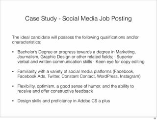 Case Study - Social Media Job Posting 
The ideal candidate will possess the following qualifications and/or 
characteristics: 
• Bachelor’s Degree or progress towards a degree in Marketing, 
Journalism, Graphic Design or other related fields; · Superior 
verbal and written communication skills · Keen eye for copy editing 
• Familiarity with a variety of social media platforms (Facebook, 
Facebook Ads, Twitter, Constant Contact, WordPress, Instagram) 
• Flexibility, optimism, a good sense of humor, and the ability to 
receive and offer constructive feedback 
• Design skills and proficiency in Adobe CS a plus 
55 
 