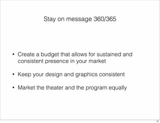 Stay on message 360/365 
• Create a budget that allows for sustained and 
consistent presence in your market 
• Keep your design and graphics consistent 
• Market the theater and the program equally 
57 
 