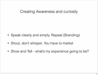 Creating Awareness and curiosity 
• Speak clearly and simply. Repeat (Branding) 
• Shout, don’t whisper. You have to market 
• Show and Tell - what’s my experience going to be? 
6 
 