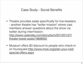 Case Study - Social Benefits 
• Theatre provides seats specifically for live-tweeters 
- another theatre has "twitter mission" where cast 
members answer questions about the show via 
twitter during intermission: 
http://www.usatoday.com/story/tech/2013/01/27/ 
theater-tweet-seats/1868693/ 
• Museum offers $3 discount to people who check-in 
on foursquare:http://www.mosi.org/plan-your-visit/ 
special-offers.aspx 
61 
 