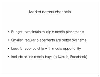 Market across channels 
• Budget to maintain multiple media placements 
• Smaller, regular placements are better over time 
• Look for sponsorship with media opportunity 
• Include online media buys (adwords, Facebook) 
64 
 