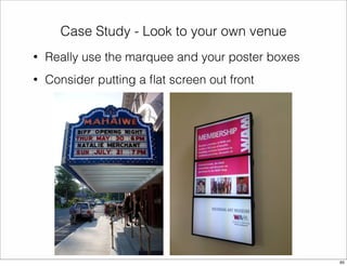 Case Study - Look to your own venue 
• Really use the marquee and your poster boxes 
• Consider putting a flat screen out front 
65 
 
