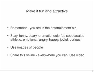 Make it fun and attractive 
• Remember - you are in the entertainment biz 
• Sexy, funny, scary, dramatic, colorful, spectacular, 
athletic, emotional, angry, happy, joyful, curious 
• Use images of people 
• Share this online - everywhere you can. Use video 
66 
 