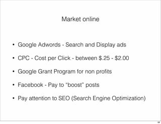 Market online 
• Google Adwords - Search and Display ads 
• CPC - Cost per Click - between $.25 - $2.00 
• Google Grant Program for non profits 
• Facebook - Pay to “boost” posts 
• Pay attention to SEO (Search Engine Optimization) 
68 
 