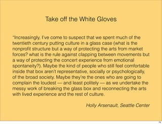 Take off the White Gloves 
“Increasingly, I’ve come to suspect that we spent much of the 
twentieth century putting culture in a glass case (what is the 
nonprofit structure but a way of protecting the arts from market 
forces? what is the rule against clapping between movements but 
a way of protecting the concert experience from emotional 
spontaneity?). Maybe the kind of people who still feel comfortable 
inside that box aren’t representative, socially or psychologically, 
of the broad society. Maybe they’re the ones who are going to 
complain the loudest — and least politely — as we undertake the 
messy work of breaking the glass box and reconnecting the arts 
with lived experience and the rest of culture. 
Holly Arsenault, Seattle Center 
76 
 