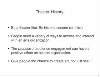 Theater. History. 
• Be a theater first. Be historic second (or third) 
• People need a variety of ways to access and interact 
with an arts organization. 
• The process of audience engagement can have a 
positive effect on an arts organization. 
• Give people the chance to create art, not just see it. 
77 
 