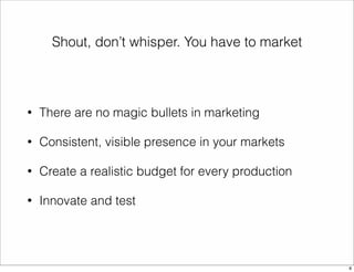 Shout, don’t whisper. You have to market 
• There are no magic bullets in marketing 
• Consistent, visible presence in your markets 
• Create a realistic budget for every production 
• Innovate and test 
8 
 