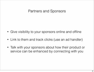 Partners and Sponsors 
• Give visibility to your sponsors online and offline 
• Link to them and track clicks (use an ad handler) 
• Talk with your sponsors about how their product or 
service can be enhanced by connecting with you 
83 
 