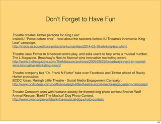 Don’t Forget to Have Fun 
Theatre creates Twitter persona for King Lear: 
InsideIU. 'Prose before bros' - read about the tweeters behind IU Theatre's innovative 'King 
Lear' campaign. 
http://inside.iu.edu/editors-picks/arts-humanities/2014-02-19-ah-king-lear.shtml 
Theatre uses Twitter to broadcast entire play, and asks users to help write a musical number. 
The L Magazine. Broadway's Next to Normal wins innovative marketing award. 
http://www.thelmagazine.com/TheMeasure/archives/2009/09/29/broadways-next-to-normal-wins- 
innovative-marketing-award 
Theatre company has "Dr. Frank N Furter" take over Facebook and Twitter ahead of Rocky 
Horror production: 
BCDC Ideas. Raleigh Little Theatre - Social Media Engagement Campaign. 
http://www.bcdcideas.com/portfolio/raleigh-little-theatre-social-media-engagement-campaign/ 
Theater Company pairs with humane society for themed dog photo contest Brother Wolf 
Animal Rescue. 'Bark! The Musical' Dog Photo Contest. 
http://www.bwar.org/event/bark-the-musical-dog-photo-contest/ 
88 
 