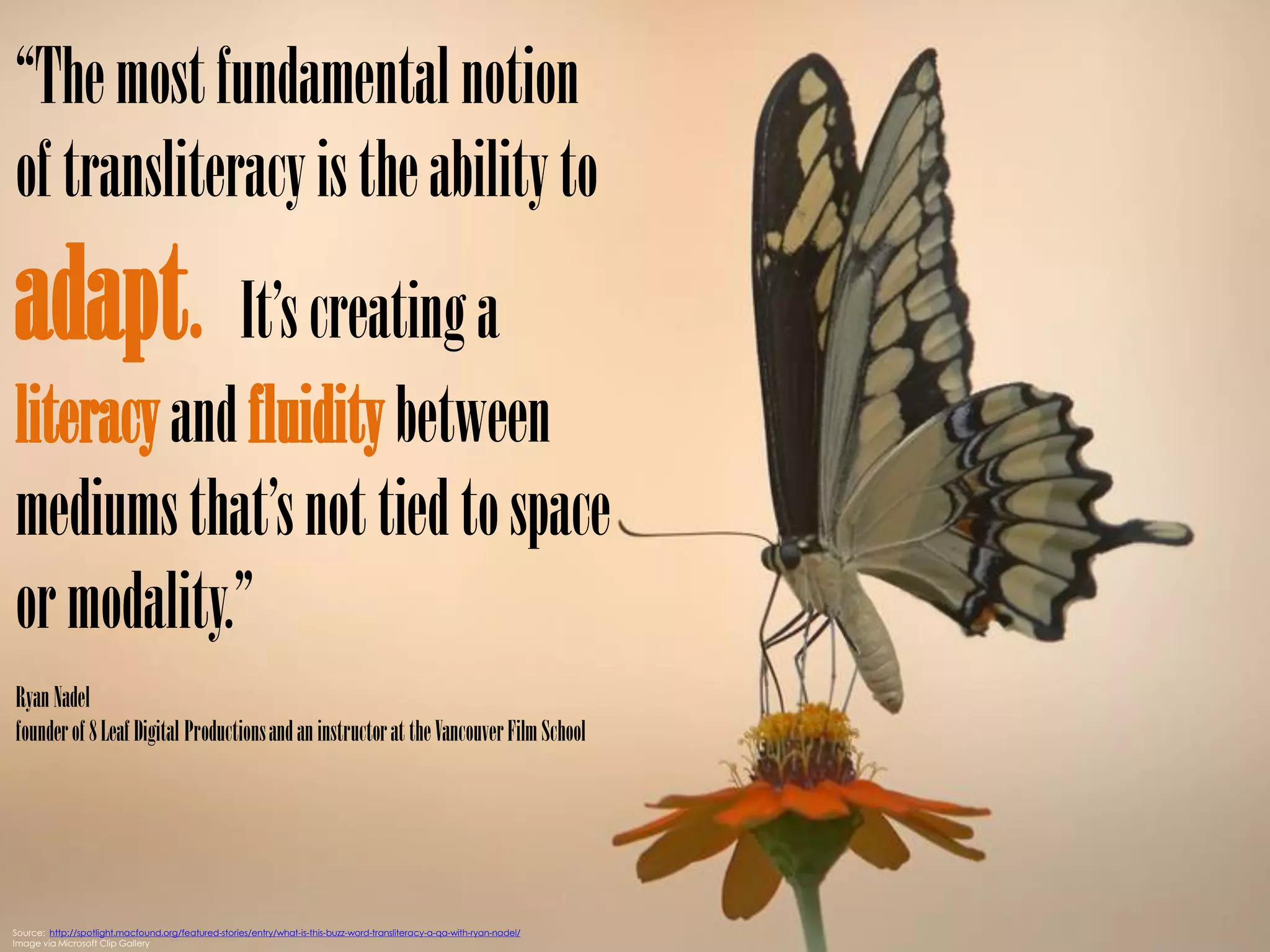 “The most fundamental notion
of transliteracy is the ability to
adapt. It’s creating a
literacy and fluidity between
mediums that’s not tied to space
or modality.”
Ryan Nadel
founder of 8 Leaf Digital Productions and an instructor at the Vancouver Film School




Source: http://spotlight.macfound.org/featured-stories/entry/what-is-this-buzz-word-transliteracy-a-qa-with-ryan-nadel/
Image via Microsoft Clip Gallery
 