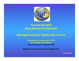 Trauma Summit
      Iowa Annual Conference

Strengthening the Safety Net of Love
        Presented by Laurie Leitch, PhD
           Co-Founder and Director
        Trauma Resource Institute (TRI)

    Website www.traumaresourceinstitute.com

                                              copyright 2009
 