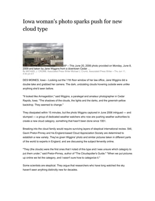 Iowa woman's photo sparks push for new
cloud type




                                  AP – This June 20, 2006 photo provided on Monday, June 8,
2009 and taken by Jane Wiggins from a downtown Cedar …
By MICHAEL J. CRUMB, Associated Press Writer Michael J. Crumb, Associated Press Writer – Thu Jun 11,
4:40 pm ET

DES MOINES, Iowa – Looking out the 11th floor window of her law office, Jane Wiggins did a
double take and grabbed her camera. The dark, undulating clouds hovering outside were unlike
anything she'd seen before.


quot;It looked like Armageddon,quot; said Wiggins, a paralegal and amateur photographer in Cedar
Rapids, Iowa. quot;The shadows of the clouds, the lights and the darks, and the greenish-yellow
backdrop. They seemed to change.quot;


They dissipated within 15 minutes, but the photo Wiggins captured in June 2006 intrigued — and
stumped — a group of dedicated weather watchers who now are pushing weather authorities to
create a new cloud category, something that hasn't been done since 1951.


Breaking into the cloud family would require surviving layers of skeptical international review. Still,
Gavin Pretor-Pinney and his England-based Cloud Appreciation Society are determined to
establish a new variety. They've given Wiggins' photo and similar pictures taken in different parts
of the world to experts in England, and are discussing the subject fervently online.


quot;They (the clouds) were the first ones that I noted of this type and I was unsure which category to
put them under,quot; said Pretor-Pinney, author of quot;The Cloudspotter's Guide.quot; quot;When we put pictures
up online we list the category, and I wasn't sure how to categorize it.quot;


Some scientists are skeptical. They argue that researchers who have long watched the sky
haven't seen anything distinctly new for decades.
 