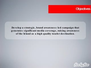 Objectives Develop a strategic, brand awareness led campaign that generates significant media coverage, raising awareness of the Island as a high quality tourist destination. 
