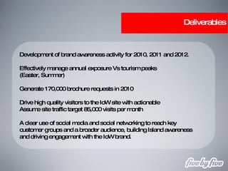 Deliverables Development of brand awareness activity for 2010, 2011 and 2012. Effectively manage annual exposure Vs tourism peaks (Easter, Summer) Generate 170,000 brochure requests in 2010 Drive high quality visitors to the IoW site with actionable Assume site traffic target 85,000 visits per month A clear use of social media and social networking to reach key customer groups and a broader audience, building Island awareness and driving engagement with the IoW brand. 