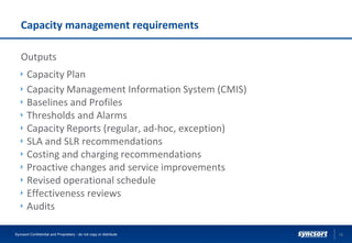 Capacity management requirements
Outputs
Capacity Plan
Capacity Management Information System (CMIS)
Baselines and Profiles
Thresholds and Alarms
Capacity Reports (regular, ad-hoc, exception)
SLA and SLR recommendations
Costing and charging recommendations
Proactive changes and service improvements
Revised operational schedule
Effectiveness reviews
Audits
12Syncsort Confidential and Proprietary - do not copy or distribute
 