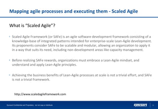 http://www.scaledagileframework.com
Mapping agile processes and executing them - Scaled Agile
What is “Scaled Agile”?
Scaled Agile Framework (or SAFe) is an agile software development framework consisting of a
knowledge-base of integrated patterns intended for enterprise-scale Lean-Agile development.
Its proponents consider SAFe to be scalable and modular, allowing an organization to apply it
in a way that suits its need, including non-development areas like capacity management.
Before realizing SAFe rewards, organizations must embrace a Lean-Agile mindset, and
understand and apply Lean-Agile principles.
Achieving the business benefits of Lean-Agile processes at scale is not a trivial effort, and SAFe
is not a trivial framework.
19Syncsort Confidential and Proprietary - do not copy or distribute
 