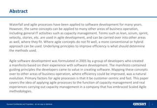 Abstract
Waterfall and agile processes have been applied to software development for many years.
However, the same concepts can be applied to many other areas of business operation,
including general IT activities such as capacity management. Terms such as lean, scrum, sprint,
velocity, stories, etc. are used in agile development, and can be carried over into other areas
as well, where they fit. Where agile concepts do not fit well, a more conventional or hybrid
approach can be used. Underlying principles to improve efficiency is what should determine
the methods used.
Agile software development was formulated in 2001 by a group of developers who created
a manifesto based on their experience with software development. The manifesto contained
guiding principles the developers came to value in creating software. Mapping these concepts
over to other areas of business operation, where efficiency could be improved, was a natural
evolution. Primary factors for agile processes is that it be customer centric and fast. This paper
covers the idea of applying agile processes to the function of capacity management and real
experiences carrying out capacity management in a company that has embraced Scaled Agile
methodologies.
2Syncsort Confidential and Proprietary - do not copy or distribute
 