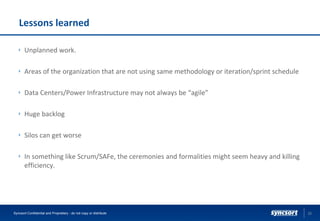 Lessons learned
Unplanned work.
Areas of the organization that are not using same methodology or iteration/sprint schedule
Data Centers/Power Infrastructure may not always be “agile”
Huge backlog
Silos can get worse
In something like Scrum/SAFe, the ceremonies and formalities might seem heavy and killing
efficiency.
22Syncsort Confidential and Proprietary - do not copy or distribute
 