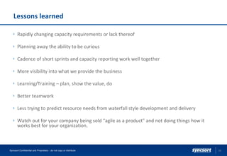 Lessons learned
Rapidly changing capacity requirements or lack thereof
Planning away the ability to be curious
Cadence of short sprints and capacity reporting work well together
More visibility into what we provide the business
Learning/Training – plan, show the value, do
Better teamwork
Less trying to predict resource needs from waterfall style development and delivery
Watch out for your company being sold “agile as a product” and not doing things how it
works best for your organization.
23Syncsort Confidential and Proprietary - do not copy or distribute
 