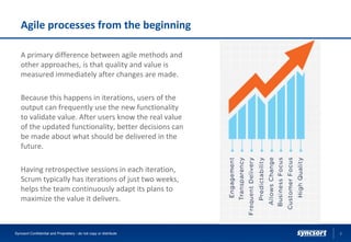 Agile processes from the beginning
A primary difference between agile methods and
other approaches, is that quality and value is
measured immediately after changes are made.
Because this happens in iterations, users of the
output can frequently use the new functionality
to validate value. After users know the real value
of the updated functionality, better decisions can
be made about what should be delivered in the
future.
Having retrospective sessions in each iteration,
Scrum typically has iterations of just two weeks,
helps the team continuously adapt its plans to
maximize the value it delivers.
6Syncsort Confidential and Proprietary - do not copy or distribute
 