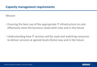 Capacity management requirements
Mission
Ensuring the best use of the appropriate IT infrastructure to cost-
effectively meet the business needs both now and in the future
Understanding how IT services will be used and matching resources
to deliver services at agreed levels (SLAs) now and in the future
Syncsort Confidential and Proprietary - do not copy or distribute 7
 
