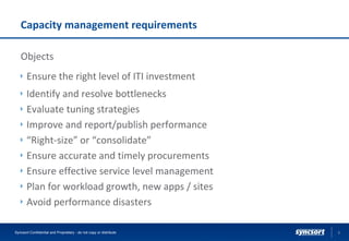 Capacity management requirements
Objects
Ensure the right level of ITI investment
Identify and resolve bottlenecks
Evaluate tuning strategies
Improve and report/publish performance
“Right-size” or “consolidate”
Ensure accurate and timely procurements
Ensure effective service level management
Plan for workload growth, new apps / sites
Avoid performance disasters
9Syncsort Confidential and Proprietary - do not copy or distribute
 