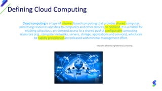 Defining Cloud Computing
Cloud computing is a type of Internet based computing that provides shared computer
processing resources and data to computers and other devices on demand. It is a model for
enabling ubiquitous, on-demand access to a shared pool of configurable computing
resources (e.g., computer networks, servers, storage, applications and services), which can
be rapidly provisioned and released with minimal management effort.
https://en.wikipedia.org/wiki/Cloud_computing
 